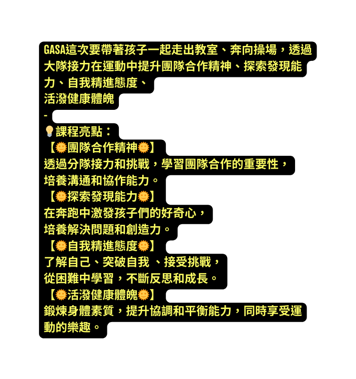 GASA這次要帶著孩子一起走出教室 奔向操場 透過大隊接力在運動中提升團隊合作精神 探索發現能力 自我精進態度 活潑健康體魄 課程亮點 團隊合作精神 透過分隊接力和挑戰 學習團隊合作的重要性 培養溝通和協作能力 探索發現能力 在奔跑中激發孩子們的好奇心 培養解決問題和創造力 自我精進態度 了解自己 突破自我 接受挑戰 從困難中學習 不斷反思和成長 活潑健康體魄 鍛煉身體素質 提升協調和平衡能力 同時享受運動的樂趣