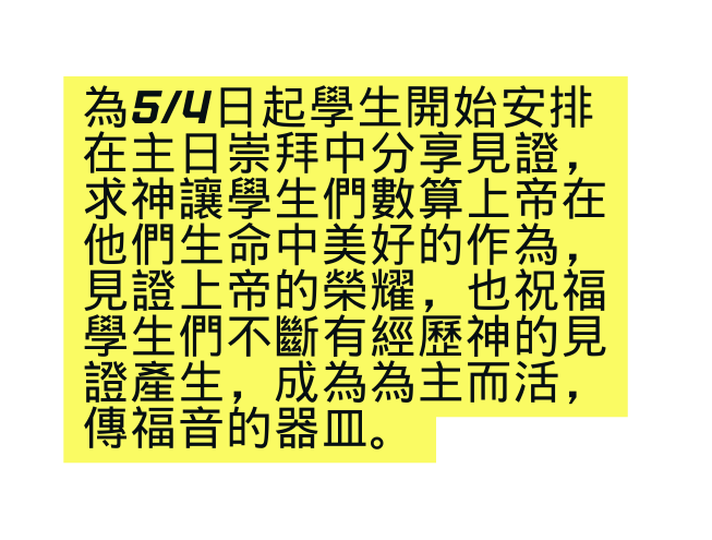 為5 4日起學生開始安排在主日崇拜中分享見證 求神讓學生們數算上帝在他們生命中美好的作為 見證上帝的榮耀 也祝福學生們不斷有經歷神的見證產生 成為為主而活 傳福音的器皿