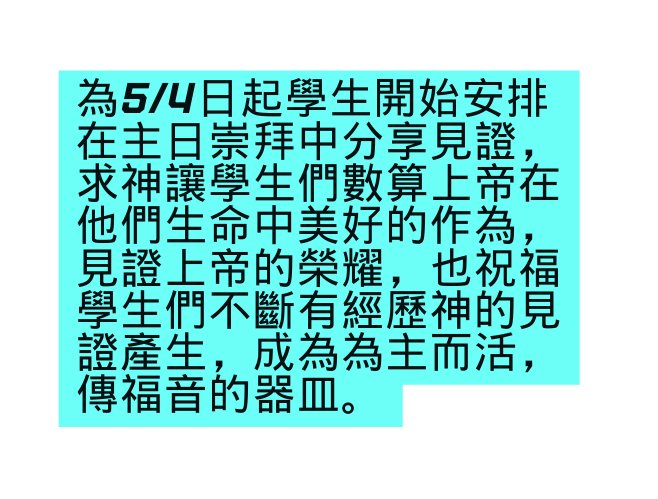 為5 4日起學生開始安排在主日崇拜中分享見證 求神讓學生們數算上帝在他們生命中美好的作為 見證上帝的榮耀 也祝福學生們不斷有經歷神的見證產生 成為為主而活 傳福音的器皿