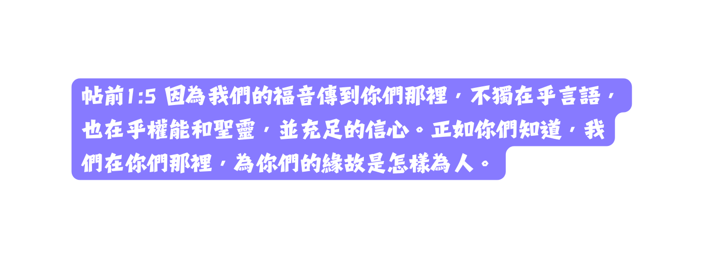 帖前1 5 因為我們的福音傳到你們那裡 不獨在乎言語 也在乎權能和聖靈 並充足的信心 正如你們知道 我們在你們那裡 為你們的緣故是怎樣為人