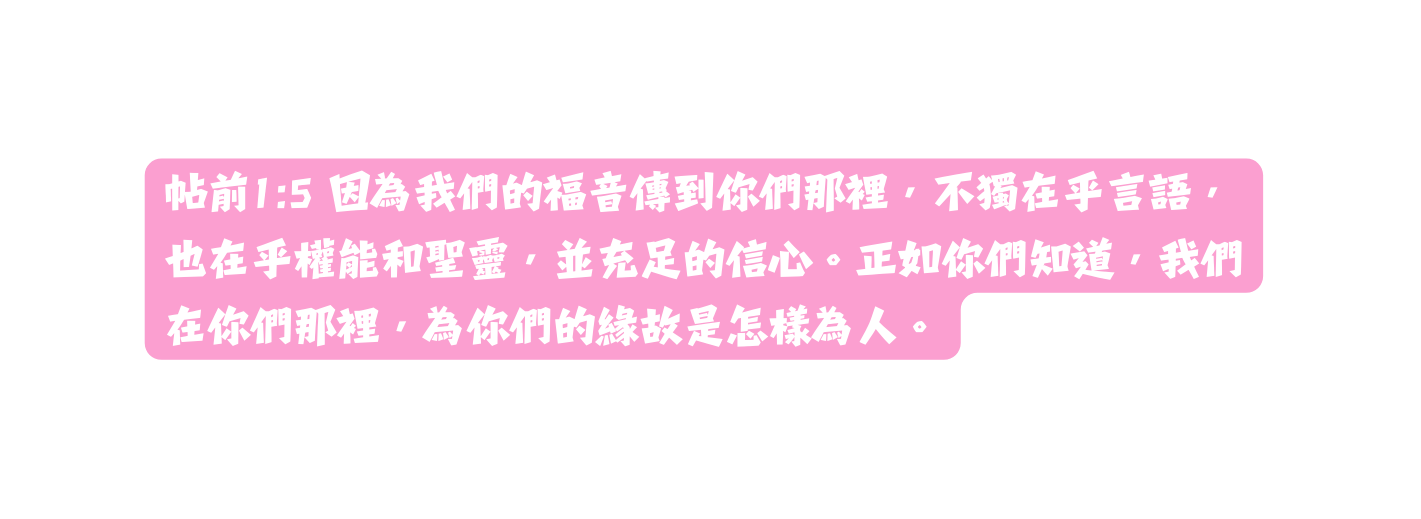 帖前1 5 因為我們的福音傳到你們那裡 不獨在乎言語 也在乎權能和聖靈 並充足的信心 正如你們知道 我們在你們那裡 為你們的緣故是怎樣為人