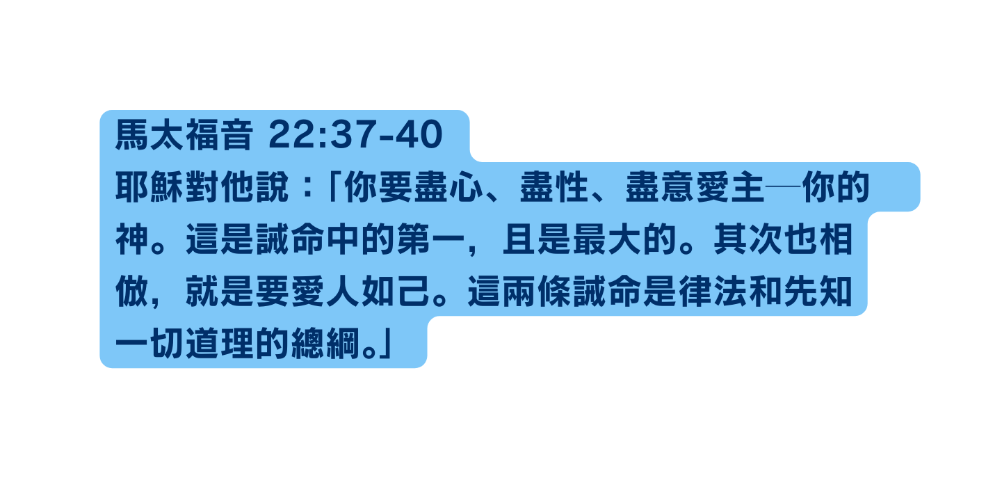 馬太福音 22 37 40 耶穌對他說 你要盡心 盡性 盡意愛主 你的 神 這是誡命中的第一 且是最大的 其次也相倣 就是要愛人如己 這兩條誡命是律法和先知一切道理的總綱