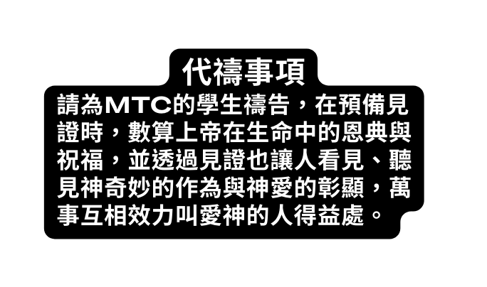 代禱事項 請為MTC的學生禱告 在預備見證時 數算上帝在生命中的恩典與祝福 並透過見證也讓人看見 聽見神奇妙的作為與神愛的彰顯 萬事互相效力叫愛神的人得益處