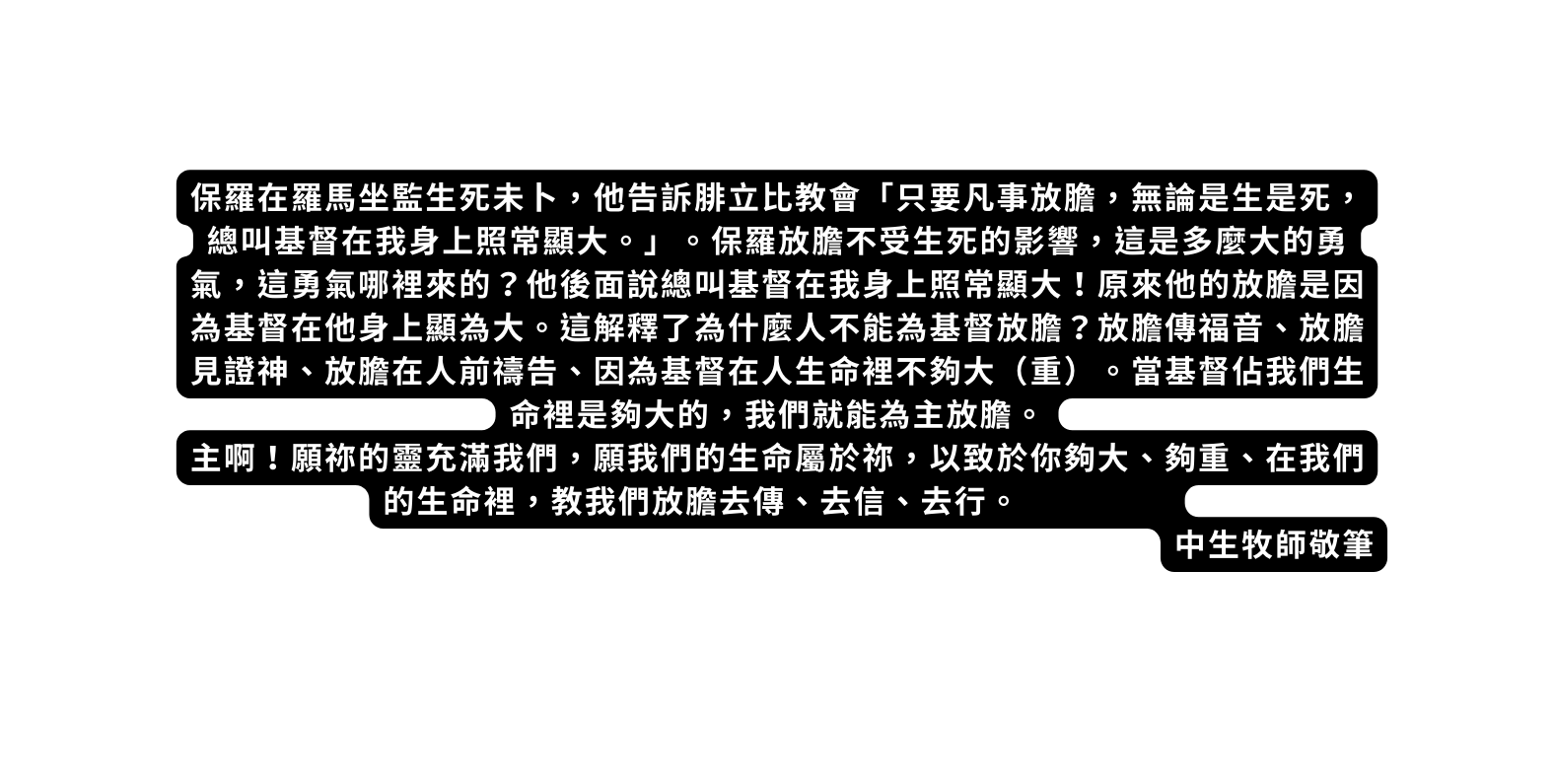 保羅在羅馬坐監生死未卜 他告訴腓立比教會 只要凡事放膽 無論是生是死 總叫基督在我身上照常顯大 保羅放膽不受生死的影響 這是多麼大的勇氣 這勇氣哪裡來的 他後面說總叫基督在我身上照常顯大 原來他的放膽是因為基督在他身上顯為大 這解釋了為什麼人不能為基督放膽 放膽傳福音 放膽見證神 放膽在人前禱告 因為基督在人生命裡不夠大 重 當基督佔我們生命裡是夠大的 我們就能為主放膽 主啊 願祢的靈充滿我們 願我們的生命屬於祢 以致於你夠大 夠重 在我們的生命裡 教我們放膽去傳 去信 去行 中生牧師敬筆