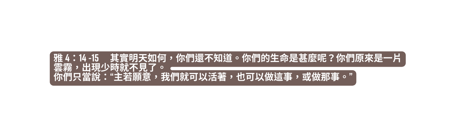雅 4 14 15 其實明天如何 你們還不知道 你們的生命是甚麼呢 你們原來是一片雲霧 出現少時就不見了 你們只當說 主若願意 我們就可以活著 也可以做這事 或做那事