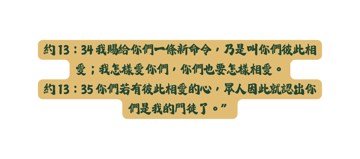 約 13 34 我賜給你們一條新命令 乃是叫你們彼此相愛 我怎樣愛你們 你們也要怎樣相愛 約 13 35 你們若有彼此相愛的心 眾人因此就認出你們是我的門徒了